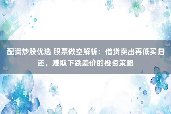 配资炒股优选 股票做空解析：借货卖出再低买归还，赚取下跌差价的投资策略