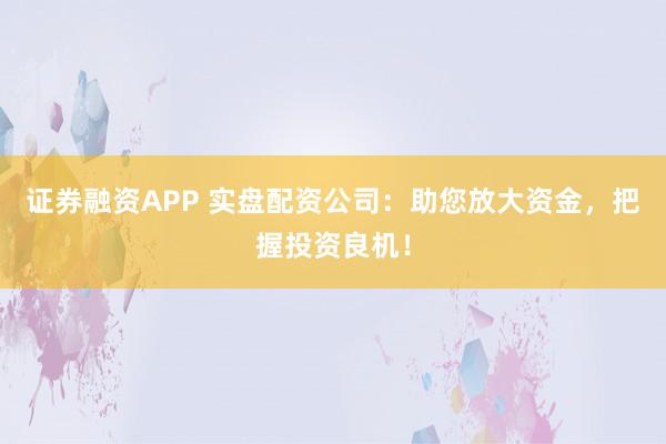 证券融资APP 实盘配资公司：助您放大资金，把握投资良机！