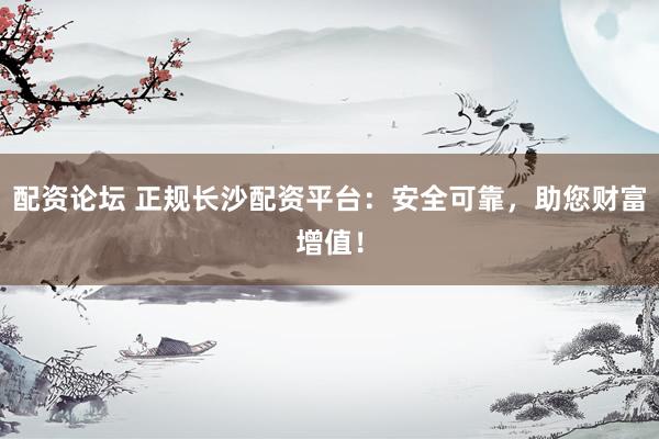 配资论坛 正规长沙配资平台：安全可靠，助您财富增值！
