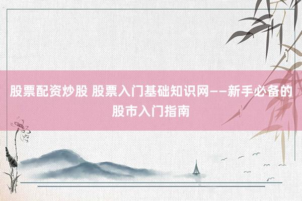 股票配资炒股 股票入门基础知识网——新手必备的股市入门指南