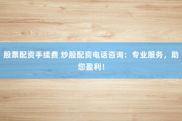 股票配资手续费 炒股配资电话咨询:专业服务,助您盈利!