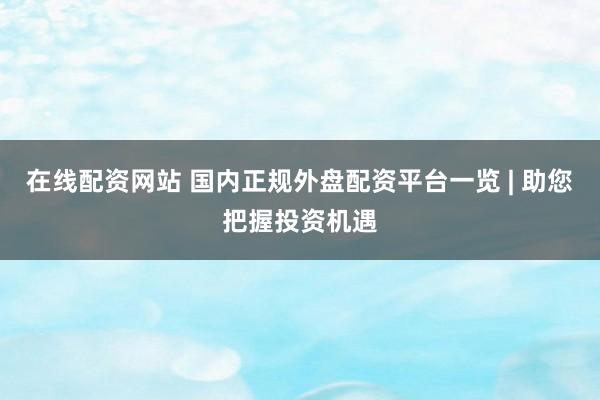 在线配资网站 国内正规外盘配资平台一览 | 助您把握投资机遇