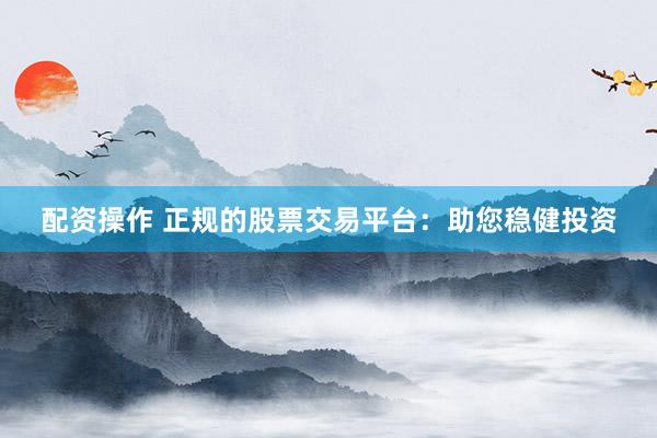 配资操作 正规的股票交易平台：助您稳健投资