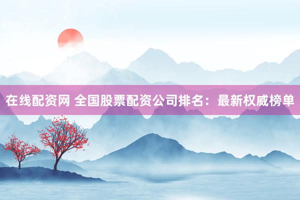 在线配资网 全国股票配资公司排名：最新权威榜单